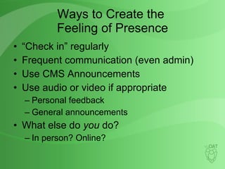 Ways to Create the  Feeling of Presence “Check in” regularly Frequent communication (even admin) Use CMS Announcements Use audio or video if appropriate Personal feedback General announcements What else do  you  do? In person? Online? 