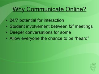 Why Communicate Online? 24/7 potential for interaction Student involvement between f2f meetings Deeper conversations for some Allow everyone the chance to be “heard” 