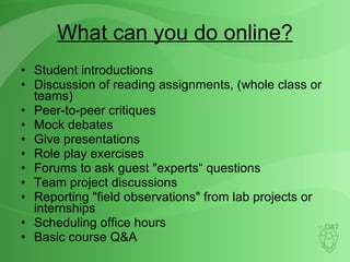What can you do online? Student introductions Discussion of reading assignments, (whole class or teams) Peer-to-peer critiques Mock debates Give presentations Role play exercises Forums to ask guest "experts“ questions Team project discussions Reporting "field observations" from lab projects or internships Scheduling office hours Basic course Q&A 