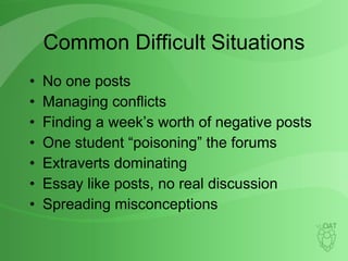 Common Difficult Situations No one posts Managing conflicts Finding a week’s worth of negative posts One student “poisoning” the forums Extraverts dominating Essay like posts, no real discussion Spreading misconceptions 
