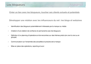 Les blogueurs

     Créer un lien avec les blogueurs, toucher ses clients actuels et potentiels



     Développer une relation avec les inﬂuenceurs du net : les blogs et webzines

-     Identiﬁcation des blogueurs potentiellement intéressés par la marque ou média

-     Création d’une relation de conﬁance et permanente avec les blogueurs

-     Déﬁnition d’un planning d’opérations et de rencontres sur des thèmes précis (en one to one ou en
      groupe)

-     Communication sur l’ensemble des actualités et produits de la marque

-     Mise en place des opérations, reporting et suivi
 