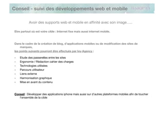 Conseil - suivi des développements web et mobile

            Avoir des supports web et mobile en afﬁnité avec son image…..

 Etre partout où est votre cible : Internet ﬁxe mais aussi internet mobile.



 Dans le cadre de la création de blog, d’applications mobiles ou de modiﬁcation des sites de
     marques, 
 les points suivants pourront être effectués par Ivy-Agency :

 -    Etude des passerelles entre les sites
 -    Ergonomie / Rédaction cahier des charges
 -    Technologies utilisées
 -    Parcours utilisateur
 -    Liens externe
 -    Harmonisation graphique
 -    Mise en avant du contenu



 Conseil : Développer des applications iphone mais aussi sur d’autres plateformes mobiles aﬁn de toucher
    l’ensemble de la cible
 