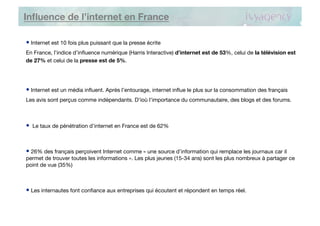 Inﬂuence de l’internet en France

•  Internet est 10 fois plus puissant que la presse écrite 
En France, l’indice d’inﬂuence numérique (Harris Interactive) d’internet est de 53%, celui de la télévision est
de 27% et celui de la presse est de 5%.




•  Internet est un média inﬂuent. Après l’entourage, internet inﬂue le plus sur la consommation des français
Les avis sont perçus comme indépendants. D’ioù l’importance du communautaire, des blogs et des forums.



•  Le taux de pénétration d’internet en France est de 62%


•  26% des français perçoivent Internet comme « une source d’information qui remplace les journaux car il
permet de trouver toutes les informations ». Les plus jeunes (15-34 ans) sont les plus nombreux à partager ce
point de vue (35%)



•  Les internautes font conﬁance aux entreprises qui écoutent et répondent en temps réel.
 