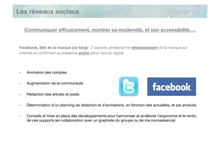 Les réseaux sociaux

     Communiquer efﬁcacement, montrer sa modernité, et son accessibilité….


Facebook, Site de la marque (ou blog) : 2 aspects améliorant le référencement de la marque sur
internet et conﬁrmant sa présence active dans l’ère du digital




-    Animation des comptes

-    Augmentation de la communauté

-    Rédaction des articles et posts

-    Détermination d’un planning de rédaction et d’animations, en fonction des actualités, et par produits

-    Conseils et mise en place des développements pour harmoniser et améliorer l’ergonomie et le rendu
     de ces supports (en collaboration avec un graphiste du groupe ou de ma connaissance)
 