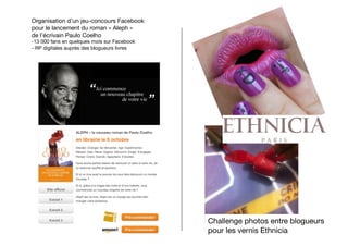Organisation d’un jeu-concours Facebook
pour le lancement du roman « Aleph »
de l’écrivain Paulo Coelho
- 13 000 fans en quelques mois sur Facebook
-  RP digitales auprès des blogueurs livres




                                               Challenge photos entre blogueurs 
                                               pour les vernis Ethnicia
 