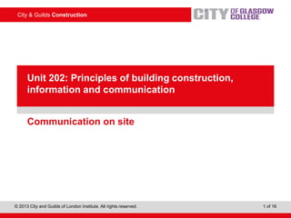 City & Guilds Construction
© 2013 City and Guilds of London Institute. All rights reserved. 1 of 16
PowerPointpresentation
Communication on site
Unit 202: Principles of building construction,
information and communication
 