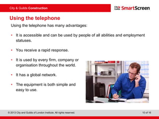City & Guilds Construction
© 2013 City and Guilds of London Institute. All rights reserved. 10 of 16
Using the telephone
Using the telephone has many advantages:
• It is accessible and can be used by people of all abilities and employment
statuses.
• You receive a rapid response.
• It is used by every firm, company or
organisation throughout the world.
• It has a global network.
• The equipment is both simple and
easy to use.
 