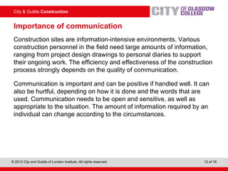 City & Guilds Construction
© 2013 City and Guilds of London Institute. All rights reserved. 12 of 16
Importance of communication
Construction sites are information-intensive environments. Various
construction personnel in the field need large amounts of information,
ranging from project design drawings to personal diaries to support
their ongoing work. The efficiency and effectiveness of the construction
process strongly depends on the quality of communication.
Communication is important and can be positive if handled well. It can
also be hurtful, depending on how it is done and the words that are
used. Communication needs to be open and sensitive, as well as
appropriate to the situation. The amount of information required by an
individual can change according to the circumstances.
 