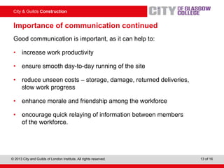 City & Guilds Construction
© 2013 City and Guilds of London Institute. All rights reserved. 13 of 16
Importance of communication continued
Good communication is important, as it can help to:
• increase work productivity
• ensure smooth day-to-day running of the site
• reduce unseen costs – storage, damage, returned deliveries,
slow work progress
• enhance morale and friendship among the workforce
• encourage quick relaying of information between members
of the workforce.
 