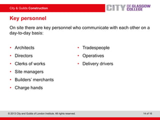 City & Guilds Construction
© 2013 City and Guilds of London Institute. All rights reserved. 14 of 16
Key personnel
On site there are key personnel who communicate with each other on a
day-to-day basis:
• Architects
• Directors
• Clerks of works
• Site managers
• Builders’ merchants
• Charge hands
• Tradespeople
• Operatives
• Delivery drivers
 