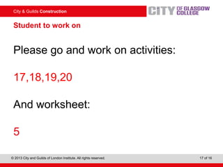 City & Guilds Construction
© 2013 City and Guilds of London Institute. All rights reserved. 17 of 16
Student to work on
Please go and work on activities:
17,18,19,20
And worksheet:
5
 