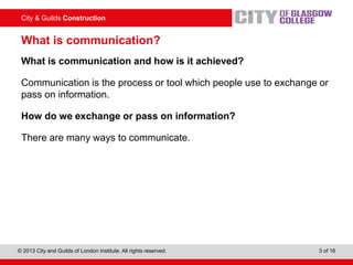 City & Guilds Construction
© 2013 City and Guilds of London Institute. All rights reserved. 3 of 16
What is communication?
What is communication and how is it achieved?
Communication is the process or tool which people use to exchange or
pass on information.
How do we exchange or pass on information?
There are many ways to communicate.
 