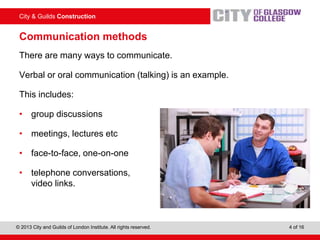 City & Guilds Construction
© 2013 City and Guilds of London Institute. All rights reserved. 4 of 16
Communication methods
There are many ways to communicate.
Verbal or oral communication (talking) is an example.
This includes:
• group discussions
• meetings, lectures etc
• face-to-face, one-on-one
• telephone conversations,
video links.
 