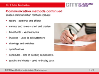 City & Guilds Construction
© 2013 City and Guilds of London Institute. All rights reserved. 6 of 16
Communication methods continued
Written communication methods include:
• letters – personal and official
• memos and notes – short and precise
• timesheets – various forms
• invoices – used to bill customers
• drawings and sketches
• specifications
• schedules – lists of building components
• graphs and charts – used to display data.
 