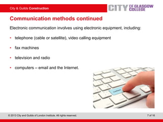City & Guilds Construction
© 2013 City and Guilds of London Institute. All rights reserved. 7 of 16
Communication methods continued
Electronic communication involves using electronic equipment, including:
• telephone (cable or satellite), video calling equipment
• fax machines
• television and radio
• computers – email and the Internet.
 