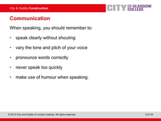 City & Guilds Construction
© 2013 City and Guilds of London Institute. All rights reserved. 9 of 16
Communication
When speaking, you should remember to:
• speak clearly without shouting
• vary the tone and pitch of your voice
• pronounce words correctly
• never speak too quickly
• make use of humour when speaking.
 