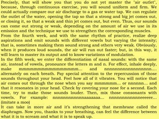 Precisely, that will show you that you do not yet master the "air outlet",
because, through continuous exercise, you will sound uniform and firm. We
could actually compare our air discharge to a gas or water tap. We can regulate
the outlet of the water, opening the tap so that a strong and big jet comes out,
or closing it, so that a weak and thin jet comes out, but even. Thus, our sounds
can come out strong or weak, depending on the amount of air we use in its
emission and the technique we use to strengthen the corresponding muscles.
From the fourth week, and with the same rhythm of practice, realize deep
aspirations and emit sounds with different vowels but varying the intensity;
that is, sometimes making them sound strong and others very weak. Obviously,
when it produces loud sounds, the air will run out faster; but, in this way, it
will learn to master its output and to know variations of modulation.
In the fifth week, we enter the differentiation of nasal sounds: with the same
air, instead of vowels, pronounce the letters m and n. For effect, inhale deeply,
make mmmmmmmmmmmmmmmm… and nnnnnnnnnnnnnnnnnn….
alternately on each breath. Pay special attention to the repercussion of those
sounds throughout your head. Feel how all of it vibrates. You will notice that
air comes out through the nose when you say mmmmmm… or nnnnnn… and
that it resonates in your head. Check by covering your nose for a second. Each
time, try to make those sounds louder. Then, mix those consonants with
vowels. For example: nnnnnnnnnnnnaaaaaaa… nnnnnnnnnnnneeeeee…
(imitate a moo)
It can take in more air and it’s strengthening that membrane called the
diaphragm. Now you, thanks to your breathing, can feel the difference between
what it is to scream and what it is to speak up.
 
