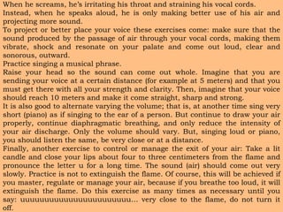 When he screams, he’s irritating his throat and straining his vocal cords.
Instead, when he speaks aloud, he is only making better use of his air and
projecting more sound.
To project or better place your voice these exercises come: make sure that the
sound produced by the passage of air through your vocal cords, making them
vibrate, shock and resonate on your palate and come out loud, clear and
sonorous, outward.
Practice singing a musical phrase.
Raise your head so the sound can come out whole. Imagine that you are
sending your voice at a certain distance (for example at 5 meters) and that you
must get there with all your strength and clarity. Then, imagine that your voice
should reach 10 meters and make it come straight, sharp and strong.
It is also good to alternate varying the volume; that is, at another time sing very
short (piano) as if singing to the ear of a person. But continue to draw your air
properly, continue diaphragmatic breathing, and only reduce the intensity of
your air discharge. Only the volume should vary. But, singing loud or piano,
you should listen the same, be very close or at a distance.
Finally, another exercise to control or manage the exit of your air: Take a lit
candle and close your lips about four to three centimeters from the flame and
pronounce the letter u for a long time. The sound (air) should come out very
slowly. Practice is not to extinguish the flame. Of course, this will be achieved if
you master, regulate or manage your air, because if you breathe too loud, it will
extinguish the flame. Do this exercise as many times as necessary until you
say: uuuuuuuuuuuuuuuuuuuuuuu… very close to the flame, do not turn it
off.
 