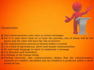 Characteristics
 Oral communication uses voice to convey messages.
 For it to exist there must be at least two persons, one of whom will be the
issuer and the other will have the role of receiver.
 The communication process is framed within a context.
 It is a kind of spontaneous, direct and simple communication.
 He uses body language to reject or emphasize a message.
 It is dynamic and immediate.
 It belongs to the human being.
 Fleeting character, this communication obliges that the communication
contents are codified, decodified and the feedback is produced within a short
period of time.
 