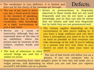 Defects.
 The use of bad words will define you as a
person, if you are someone who is
frequently swearing from other people’s point of view this will make you a
vulgar person, and depending on where you are and how you express
yourself it will define you as a person.
 The vocabulary is very deficient, it is limited and
does not let the clarity of the message get through.
 Errors in pronunciation is frequently
observed in those words that are not used
frequently and you do not have a good
knowledge, just as they can also be words
that are known and said very frequently
but by habit they are not pronounced well.
 The use of pet word is when
you say a word several times
at the moment of speaking,
this happens due to lack of
vocabulary, little knowledge
on a topic, nervousness or
just a bad habit.
 Nerves are a cause of
insecurity, although they are
expressed more at the time of
an exhibition, where the
person may be unaware of the
subject, confuse words and
blank.
 The volume applies depending on the
environment or who you’re talking to, if
you have a large audience and you don’t
have a microphone you need to try to talk
as hard as possible so that everyone can
take advantage of the talk, If you’re talking
to a person and he’s very close to you,
there’s no need to raise your voice so
much. The lack of coherence is when
several things are said but it
makes no sense.
 