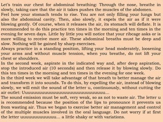 Let’s train our chest for abdominal breathing: Through the nose, breathe in
slowly, taking care that the air it takes pushes the muscles of the abdomen.
Feel how your stomach tends to rise. You are not only filling your lungs but
also the abdominal cavity. Then, also slowly, it expels the air as if it were
blowing gently. Of course, when it releases the air, its stomach will deflate. It is
recommended to do this practice ten times in the morning and ten times in the
evening for seven days. Little by little you will notice that your ribcage asks or is
more willing to receive more air. These abdominal breaths must be deep and
slow. Nothing will be gained by sharp exercises.
Always practice in a standing position, lifting your head moderately, loosening
your arms and without muscle tension, when you breathe, do not lift your
chest or shoulders.
In the second week, aspirate in the indicated way and, after deep aspiration,
stop the introduced air (10 seconds) and then release it by blowing slowly. Do
this ten times in the morning and ten times in the evening for one week.
In the third week we will take advantage of that breath to better manage the air
and transform it into sounds. To do this, by expelling the air, instead of blowing
slowly, we will emit the sound of the letter u, continuously, without cutting the
air outlet: Uuuuuuuuuuuuuuuuuuuuuuuuuuuuuu…
The sound emission must be soft, very weak, so as not to waste air. The letter u
is recommended because the position of the lips to pronounce it prevents us
from wasting air. Thus we began to exercise better air management and control
of the multiple muscles involved in the oral language. Do not worry if at first
the letter uuuuuuuuuuuuu… a little shaky or with variations.
 
