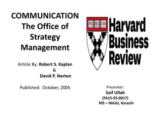 COMMUNICATION
The Office of
Strategy
Management
Article By: Robert S. Kaplan
&
David P. Norton
Published: October, 2005 Presenter:
Saif Ullah
(FA15-ES-0017)
MS – MAJU, Karachi
 