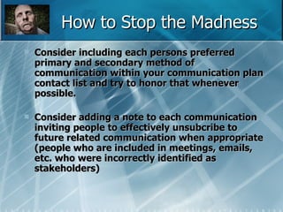 How to Stop the Madness Consider including each persons preferred primary and secondary method of communication within your communication plan contact list and try to honor that whenever possible. Consider adding a note to each communication inviting people to effectively unsubcribe to future related communication when appropriate (people who are included in meetings, emails, etc. who were incorrectly identified as stakeholders) 