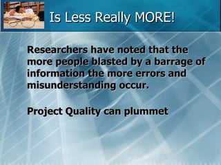 Is Less Really MORE! Researchers have noted that the more people blasted by a barrage of information the more errors and misunderstanding occur. Project Quality can plummet   