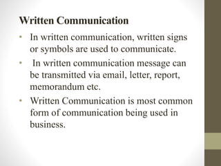 Written Communication
• In written communication, written signs
or symbols are used to communicate.
• In written communication message can
be transmitted via email, letter, report,
memorandum etc.
• Written Communication is most common
form of communication being used in
business.
 