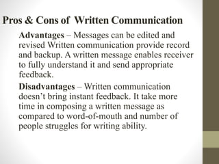 Pros & Cons of Written Communication
Advantages – Messages can be edited and
revised Written communication provide record
and backup. A written message enables receiver
to fully understand it and send appropriate
feedback.
Disadvantages – Written communication
doesn’t bring instant feedback. It take more
time in composing a written message as
compared to word-of-mouth and number of
people struggles for writing ability.
 