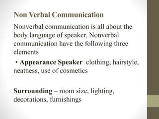 Non Verbal Communication
Nonverbal communication is all about the
body language of speaker. Nonverbal
communication have the following three
elements
• Appearance Speaker clothing, hairstyle,
neatness, use of cosmetics
Surrounding – room size, lighting,
decorations, furnishings
 