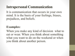Intrapersonal Communication
It is communication that occurs in your own
mind. It is the basis of your feelings, biases,
prejudices, and beliefs.
Examples:
When you make any kind of decision what to
eat or wear. When you think about something
what you want to do on the weekend or when
you think about another person.
 
