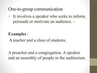 One-to-group communication
• It involves a speaker who seeks to inform,
persuade or motivate an audience. –
Examples :
A teacher and a class of students.
A preacher and a congregation. A speaker
and an assembly of people in the auditorium.
 