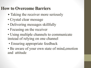 How to Overcome Barriers
• Taking the receiver more seriously
• Crystal clear message
• Delivering messages skillfully
• Focusing on the receiver
• Using multiple channels to communicate
instead of relying on one channel
• Ensuring appropriate feedback
• Be aware of your own state of mind,emotion
and attitude
 