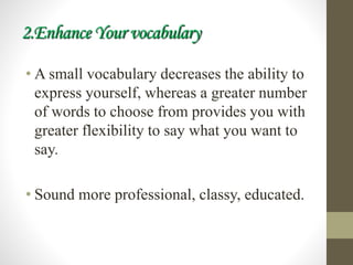 2.Enhance Your vocabulary
• A small vocabulary decreases the ability to
express yourself, whereas a greater number
of words to choose from provides you with
greater flexibility to say what you want to
say.
• Sound more professional, classy, educated.
 