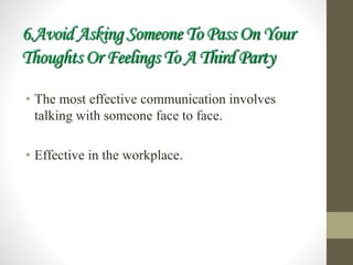 6.Avoid Asking Someone To Pass On Your
Thoughts Or Feelings To A Third Party
• The most effective communication involves
talking with someone face to face.
• Effective in the workplace.
 