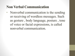 Non Verbal Communication
• Nonverbal communication is the sending
or receiving of wordless messages. Such
as gesture , body language, posture , tone
of voice or facial expressions, is called
nonverbal communication.
 
