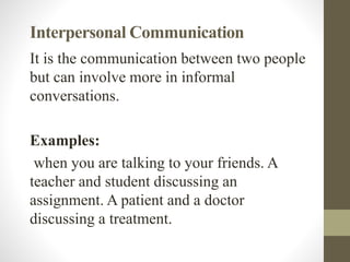 Interpersonal Communication
It is the communication between two people
but can involve more in informal
conversations.
Examples:
when you are talking to your friends. A
teacher and student discussing an
assignment. A patient and a doctor
discussing a treatment.
 
