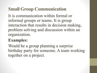 Small Group Communication
It is communication within formal or
informal groups or teams. It is group
interaction that results in decision making,
problem solving and discussion within an
organization.
Examples:
Would be a group planning a surprise
birthday party for someone. A team working
together on a project.
 