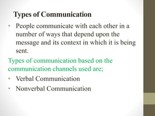 Types of Communication
• People communicate with each other in a
number of ways that depend upon the
message and its context in which it is being
sent.
Types of communication based on the
communication channels used are;
• Verbal Communication
• Nonverbal Communication
 