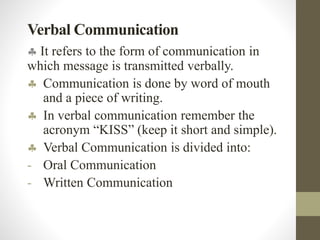 Verbal Communication
 It refers to the form of communication in
which message is transmitted verbally.
 Communication is done by word of mouth
and a piece of writing.
 In verbal communication remember the
acronym “KISS” (keep it short and simple).
 Verbal Communication is divided into:
- Oral Communication
- Written Communication
 