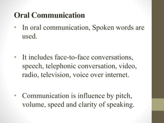 Oral Communication
• In oral communication, Spoken words are
used.
• It includes face-to-face conversations,
speech, telephonic conversation, video,
radio, television, voice over internet.
• Communication is influence by pitch,
volume, speed and clarity of speaking.
 