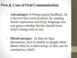 Pros & Cons of Oral Communication
• Advantages: It brings quick feedback. In
a face-to-face conversation, by reading
facial expression and body language one
can guess whether he/she should trust
what’s being said or not.
• Disadvantages: In face-to-face
discussion, user is unable to deeply think
about what he is delivering, so this can be
counted as a fault.
 