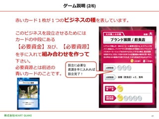 17	
株式会社HEART QUAKE	
ゲーム説明 (2/6)
⾚赤いカード１枚が１つのビジネスの種を表しています。
このビジネスを設⽴立立させるためには
カードの中段にある
【必要資⾦金金】及び、【必要資源】
を⼿手に⼊入れて組み合わせを作って
下さい。
必要資源とは前述の
⻘青いカードのことです。
設立に必要な	
資源を手に入れれば	
設立完了！	
 