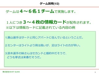 6	
株式会社HEART QUAKE	
ゲーム説明(1/2)
ゲームは４〜～６名１チームで実施します。
１⼈人につき３〜～４枚の情報カードが配布されます。
※以下は情報カードに記載されている内容の例例
1.藤⼭山選⼿手はサードと同じアパートに住んでいるということだ。
2.センターはライトより背は⾼高いが、⾜足はライトの⽅方が早い。
3.鈴鈴⽊木選⼿手の妹さんはセカンドと婚約中だそうで、
どうも挙式は来春だそうだ。
 