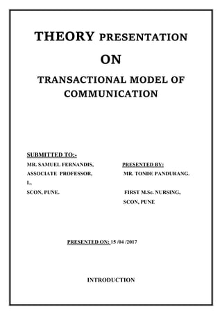 THEORY PRESENTATION
ON
TRANSACTIONAL MODEL OF
COMMUNICATION
SUBMITTED TO:-
MR. SAMUEL FERNANDIS, PRESENTED BY:
ASSOCIATE PROFESSOR, MR. TONDE PANDURANG.
L,
SCON, PUNE. FIRST M.Sc. NURSING,
SCON, PUNE
PRESENTED ON: 15 /04 /2017
INTRODUCTION
 