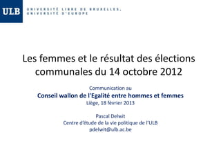 Les femmes et le résultat des élections
   communales du 14 octobre 2012
                      Communication au
   Conseil wallon de l'Egalité entre hommes et femmes
                     Liège, 18 février 2013

                         Pascal Delwit
           Centre d’étude de la vie politique de l’ULB
                      pdelwit@ulb.ac.be
 