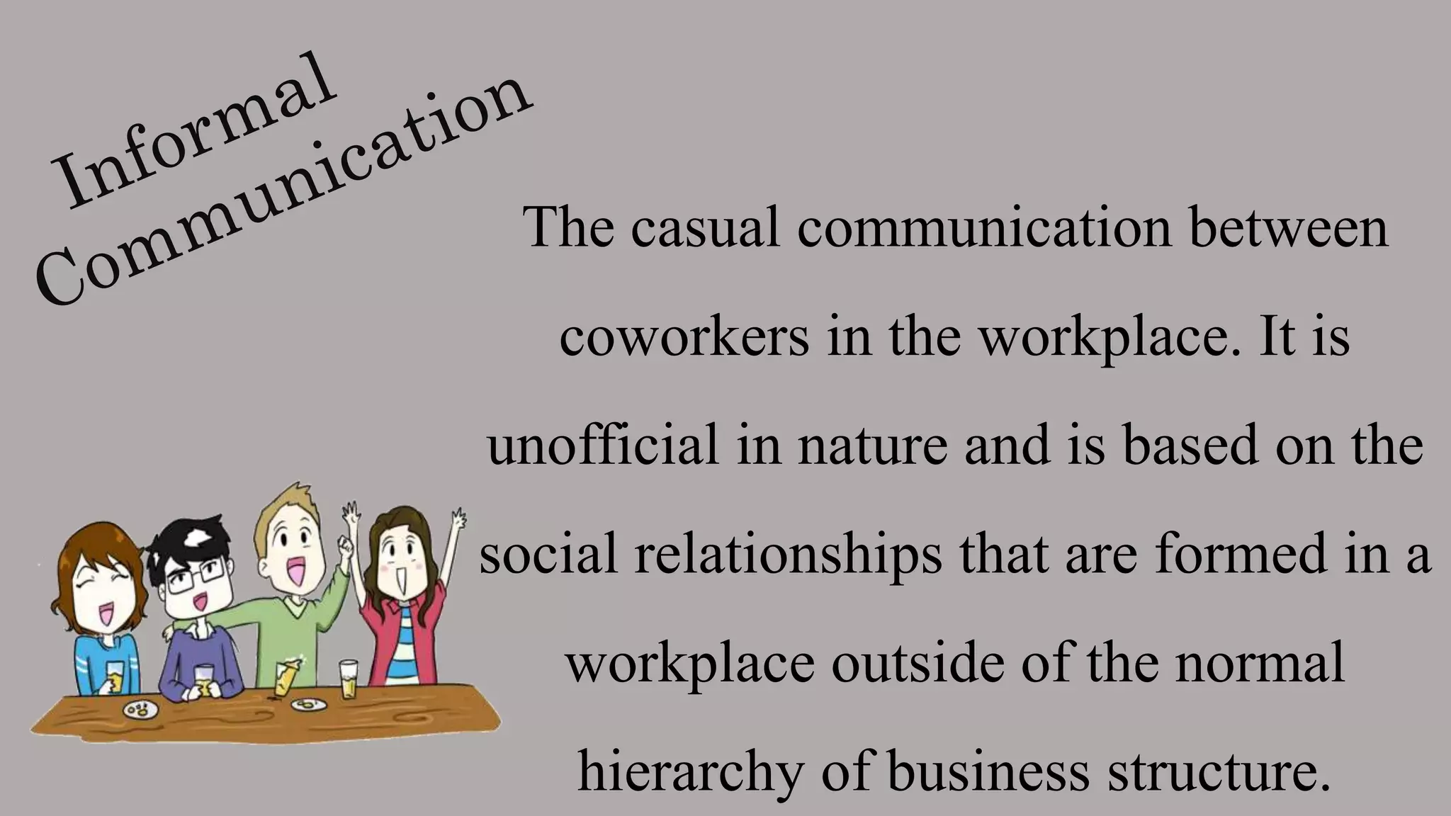 The casual communication between
coworkers in the workplace. It is
unofficial in nature and is based on the
social relationships that are formed in a
workplace outside of the normal
hierarchy of business structure.
 