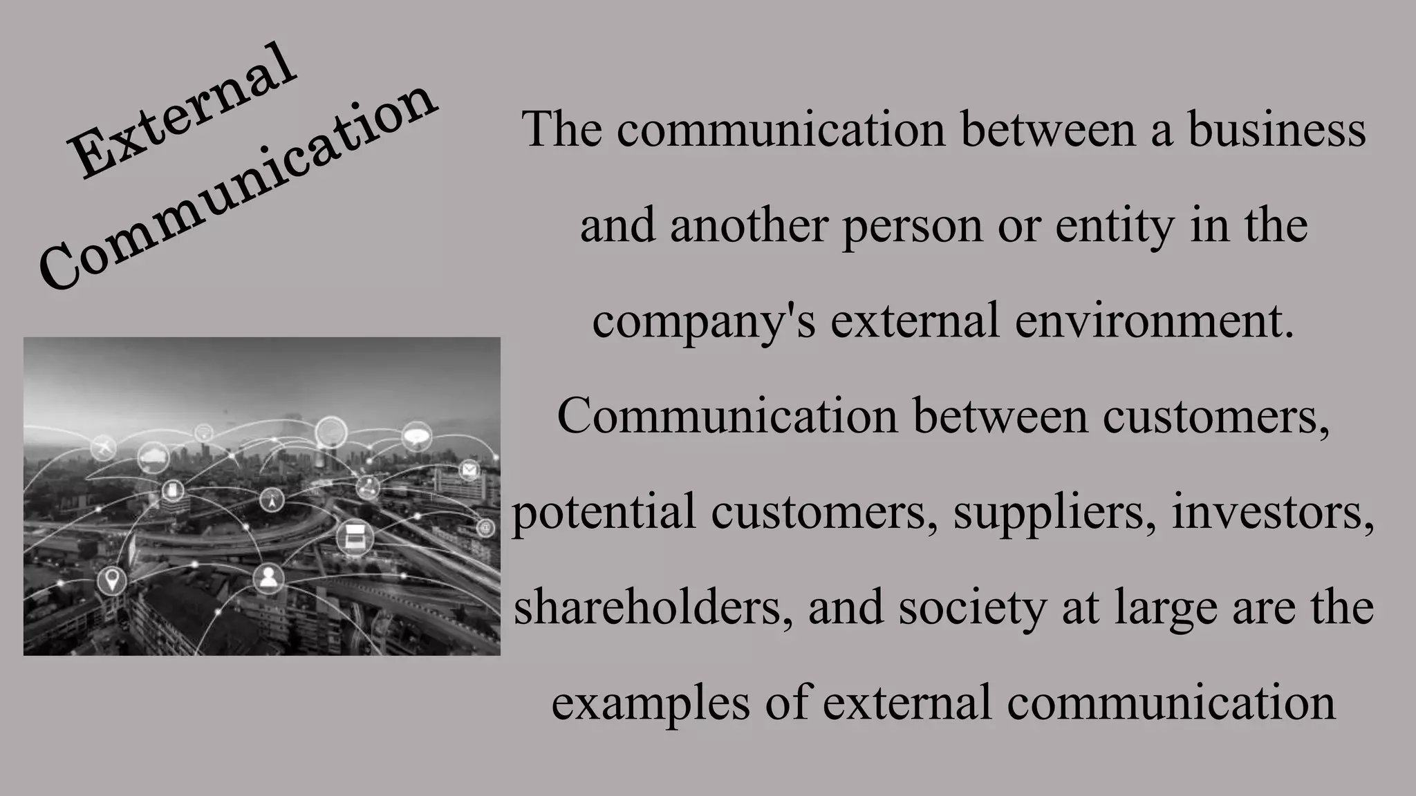 The communication between a business
and another person or entity in the
company's external environment.
Communication between customers,
potential customers, suppliers, investors,
shareholders, and society at large are the
examples of external communication
 