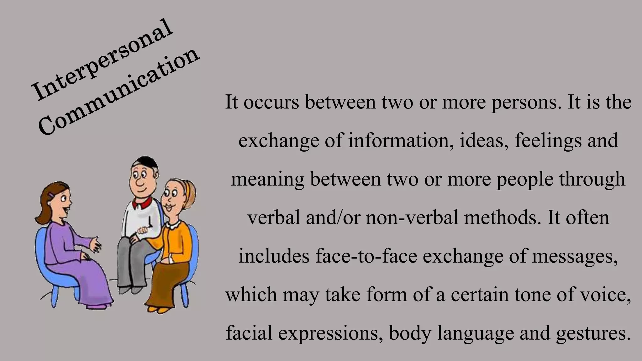 It occurs between two or more persons. It is the
exchange of information, ideas, feelings and
meaning between two or more people through
verbal and/or non-verbal methods. It often
includes face-to-face exchange of messages,
which may take form of a certain tone of voice,
facial expressions, body language and gestures.
 
